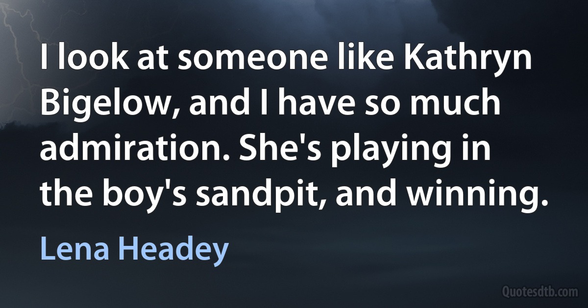 I look at someone like Kathryn Bigelow, and I have so much admiration. She's playing in the boy's sandpit, and winning. (Lena Headey)