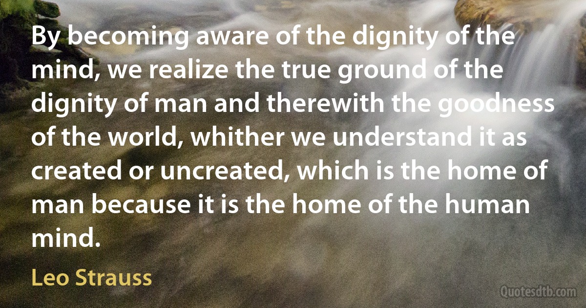 By becoming aware of the dignity of the mind, we realize the true ground of the dignity of man and therewith the goodness of the world, whither we understand it as created or uncreated, which is the home of man because it is the home of the human mind. (Leo Strauss)