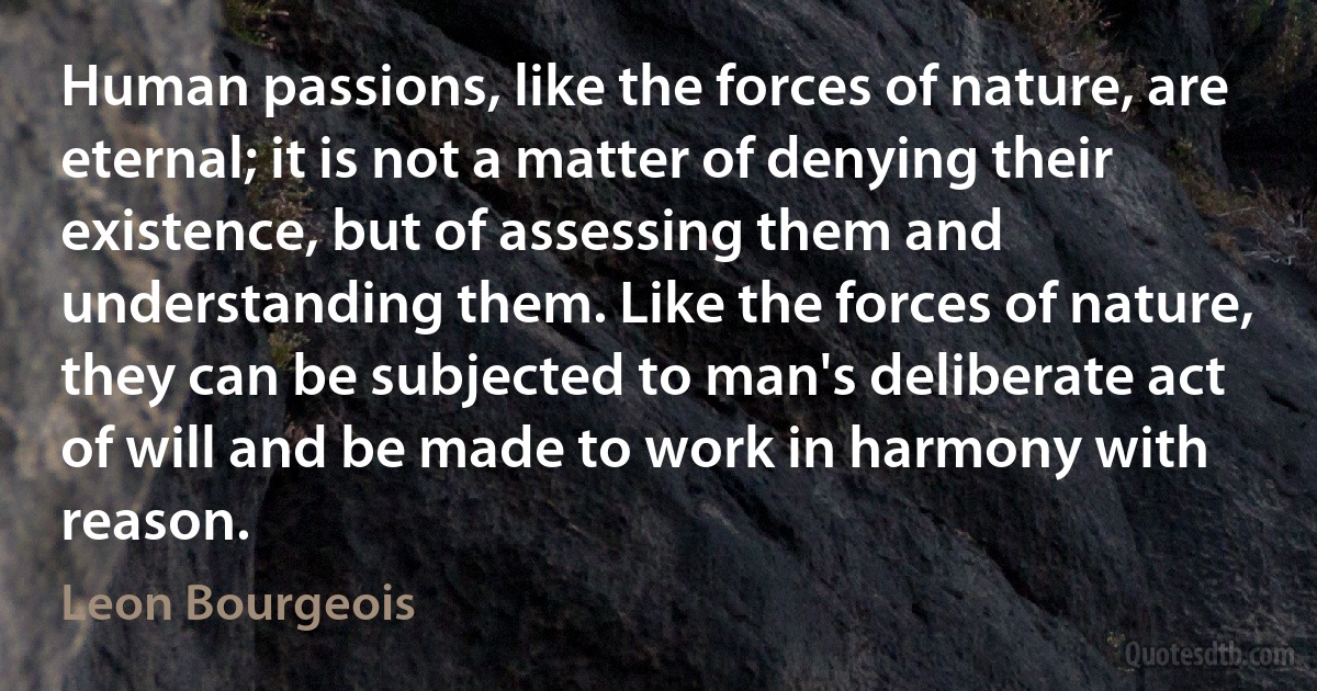 Human passions, like the forces of nature, are eternal; it is not a matter of denying their existence, but of assessing them and understanding them. Like the forces of nature, they can be subjected to man's deliberate act of will and be made to work in harmony with reason. (Leon Bourgeois)