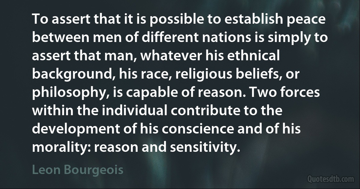 To assert that it is possible to establish peace between men of different nations is simply to assert that man, whatever his ethnical background, his race, religious beliefs, or philosophy, is capable of reason. Two forces within the individual contribute to the development of his conscience and of his morality: reason and sensitivity. (Leon Bourgeois)