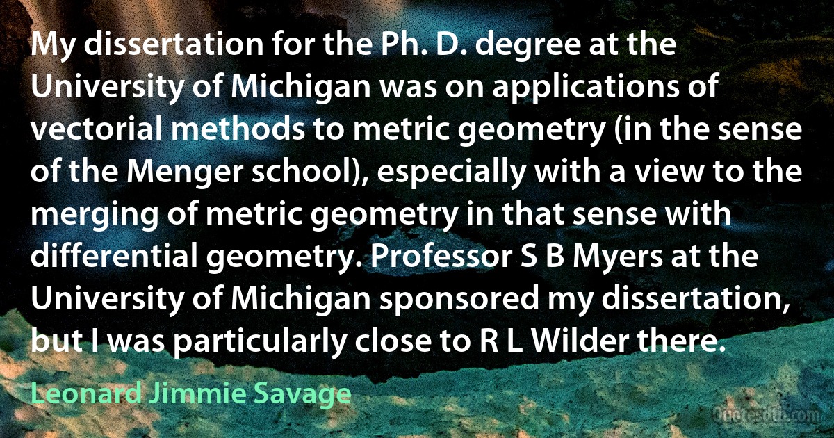 My dissertation for the Ph. D. degree at the University of Michigan was on applications of vectorial methods to metric geometry (in the sense of the Menger school), especially with a view to the merging of metric geometry in that sense with differential geometry. Professor S B Myers at the University of Michigan sponsored my dissertation, but I was particularly close to R L Wilder there. (Leonard Jimmie Savage)