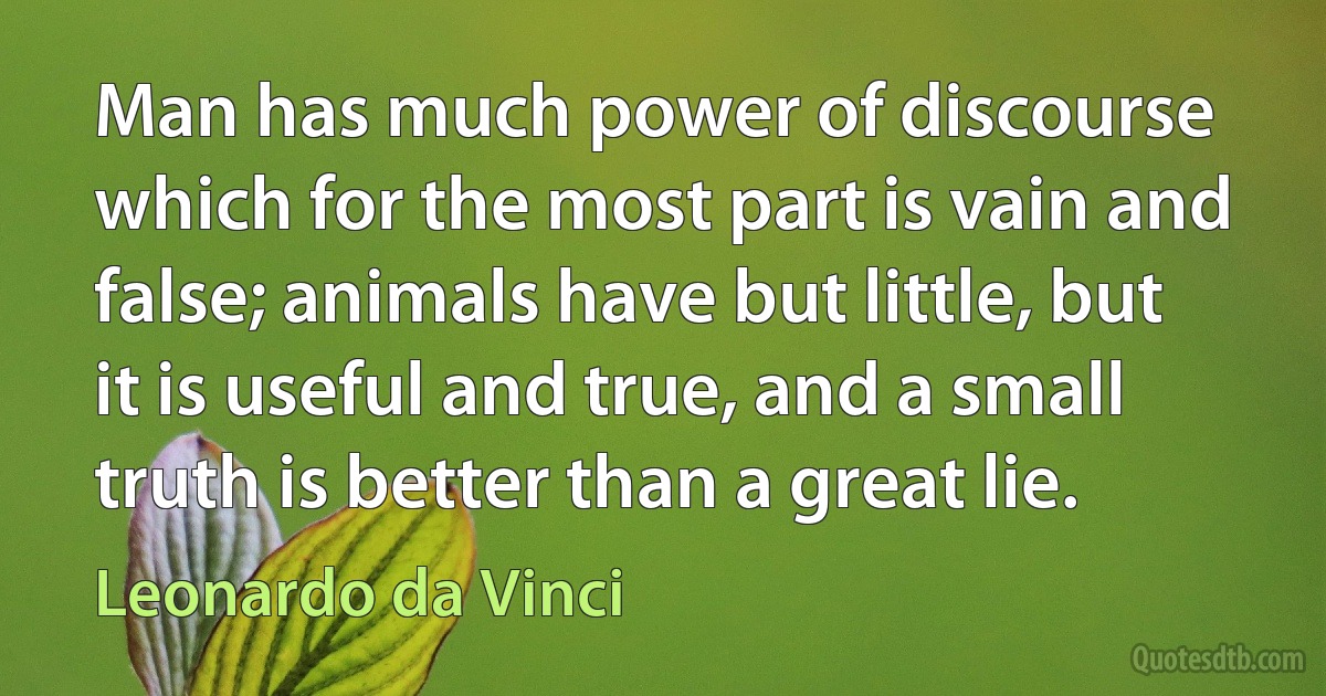 Man has much power of discourse which for the most part is vain and false; animals have but little, but it is useful and true, and a small truth is better than a great lie. (Leonardo da Vinci)