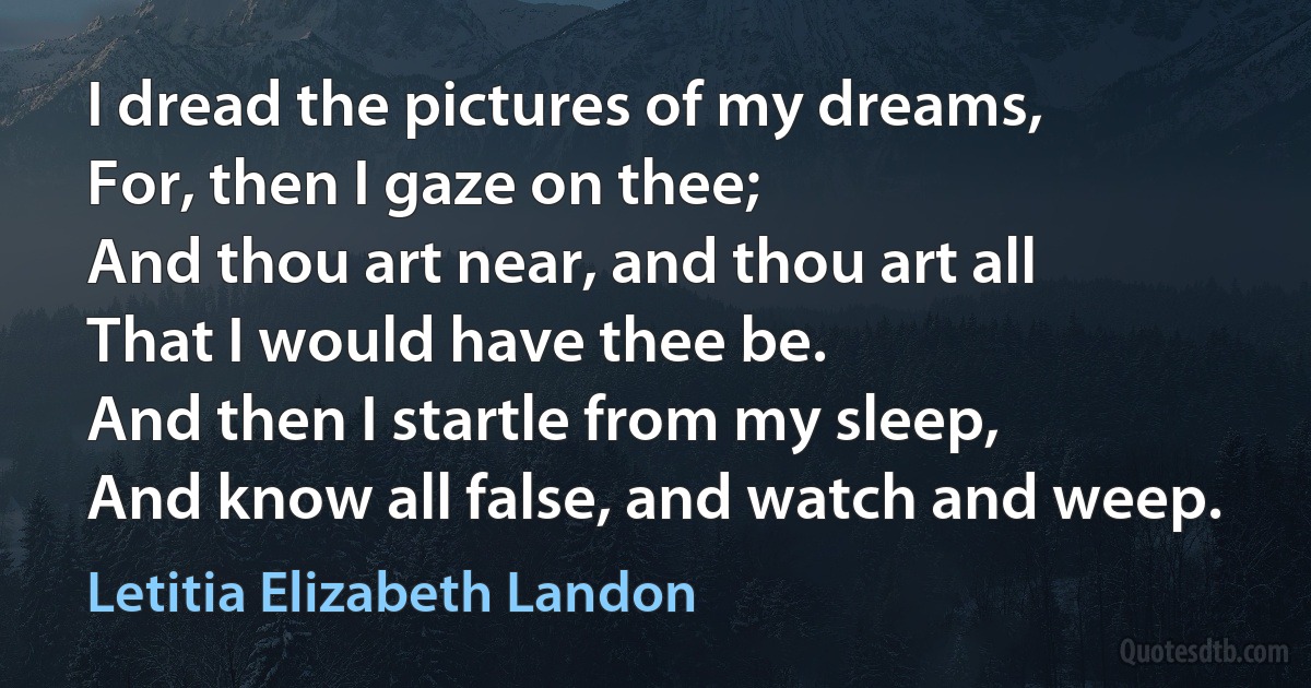 I dread the pictures of my dreams,
For, then I gaze on thee;
And thou art near, and thou art all
That I would have thee be.
And then I startle from my sleep,
And know all false, and watch and weep. (Letitia Elizabeth Landon)