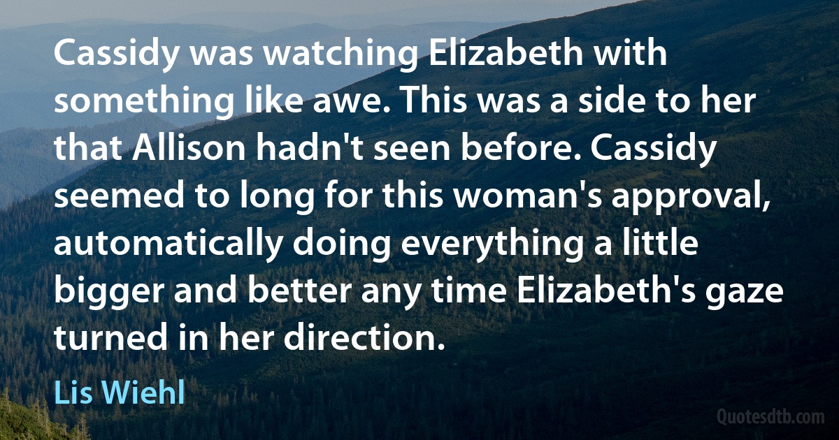 Cassidy was watching Elizabeth with something like awe. This was a side to her that Allison hadn't seen before. Cassidy seemed to long for this woman's approval, automatically doing everything a little bigger and better any time Elizabeth's gaze turned in her direction. (Lis Wiehl)