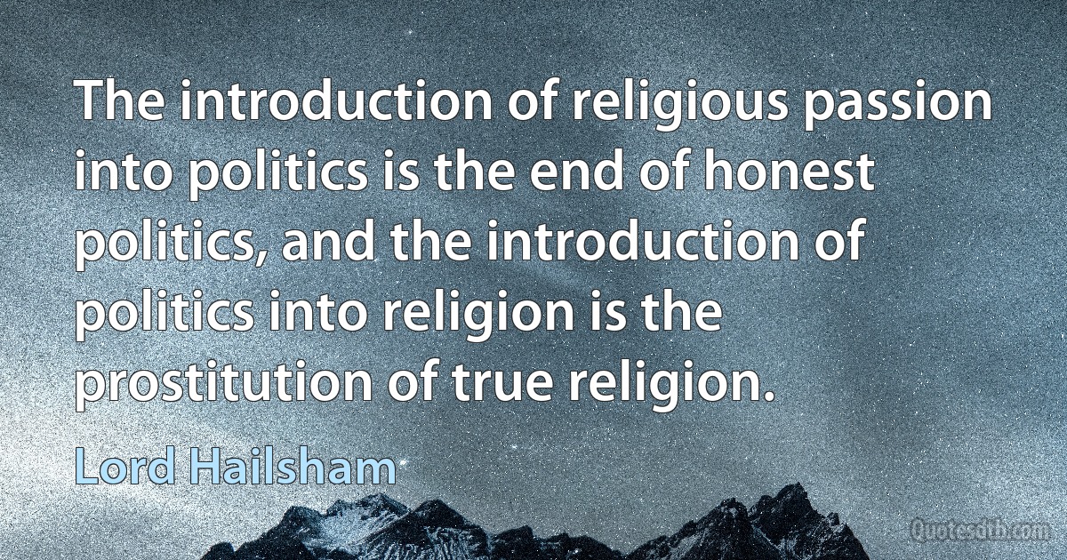 The introduction of religious passion into politics is the end of honest politics, and the introduction of politics into religion is the prostitution of true religion. (Lord Hailsham)