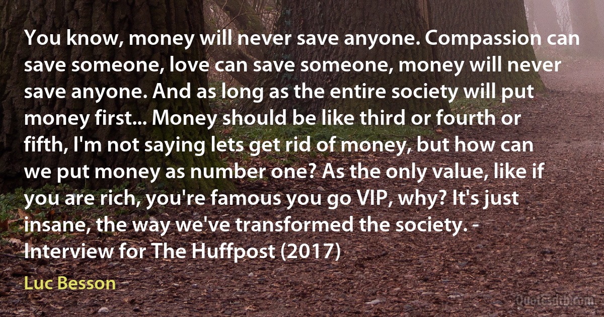 You know, money will never save anyone. Compassion can save someone, love can save someone, money will never save anyone. And as long as the entire society will put money first... Money should be like third or fourth or fifth, I'm not saying lets get rid of money, but how can we put money as number one? As the only value, like if you are rich, you're famous you go VIP, why? It's just insane, the way we've transformed the society. - Interview for The Huffpost (2017) (Luc Besson)