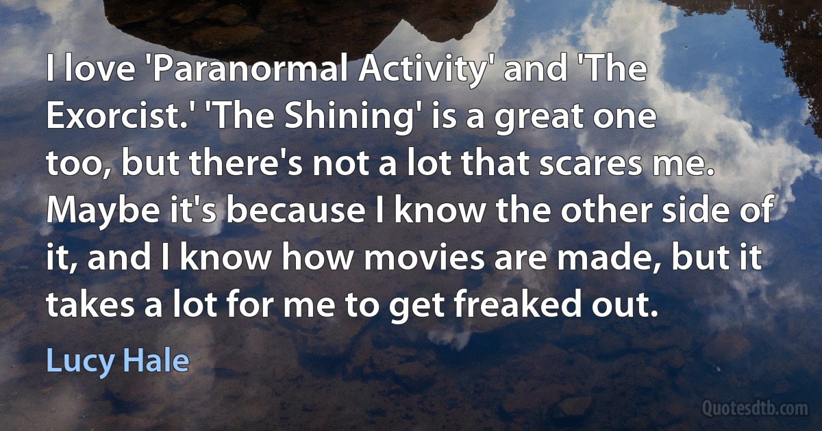 I love 'Paranormal Activity' and 'The Exorcist.' 'The Shining' is a great one too, but there's not a lot that scares me. Maybe it's because I know the other side of it, and I know how movies are made, but it takes a lot for me to get freaked out. (Lucy Hale)