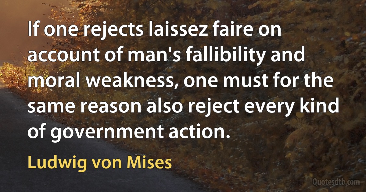 If one rejects laissez faire on account of man's fallibility and moral weakness, one must for the same reason also reject every kind of government action. (Ludwig von Mises)