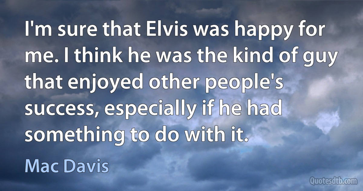 I'm sure that Elvis was happy for me. I think he was the kind of guy that enjoyed other people's success, especially if he had something to do with it. (Mac Davis)