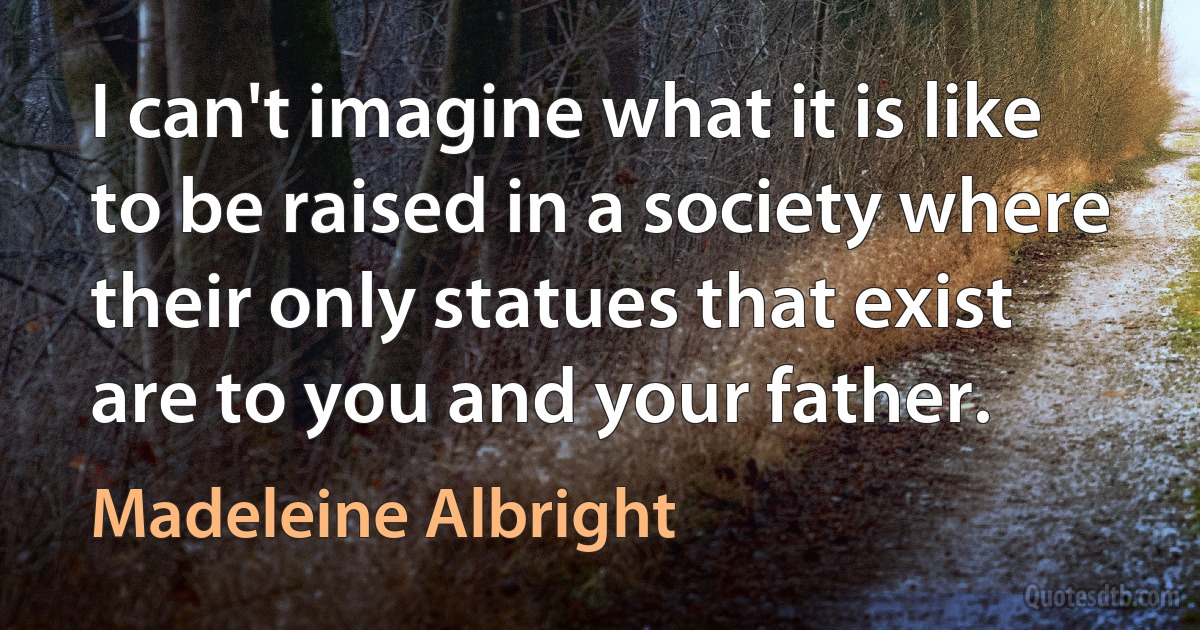 I can't imagine what it is like to be raised in a society where their only statues that exist are to you and your father. (Madeleine Albright)