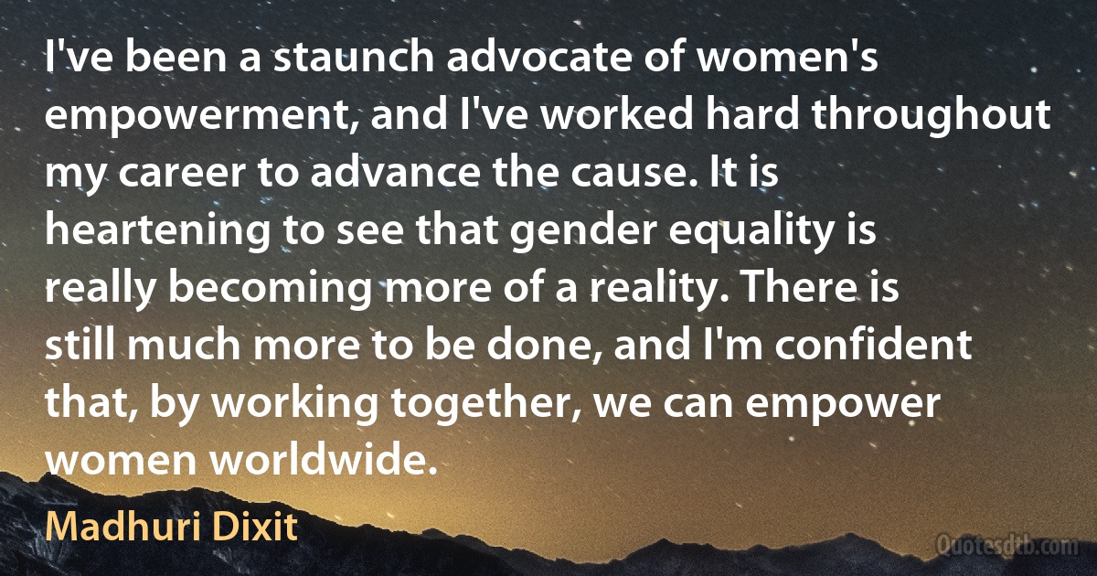 I've been a staunch advocate of women's empowerment, and I've worked hard throughout my career to advance the cause. It is heartening to see that gender equality is really becoming more of a reality. There is still much more to be done, and I'm confident that, by working together, we can empower women worldwide. (Madhuri Dixit)