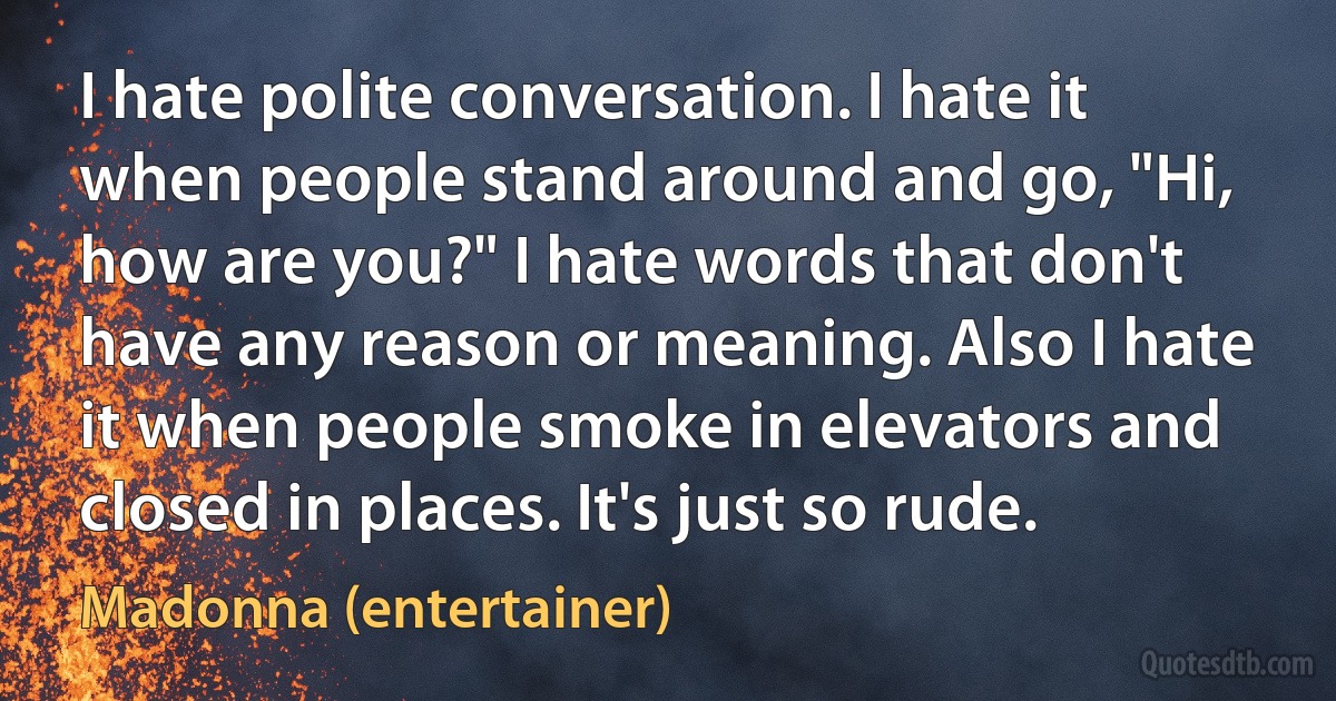 I hate polite conversation. I hate it when people stand around and go, "Hi, how are you?" I hate words that don't have any reason or meaning. Also I hate it when people smoke in elevators and closed in places. It's just so rude. (Madonna (entertainer))