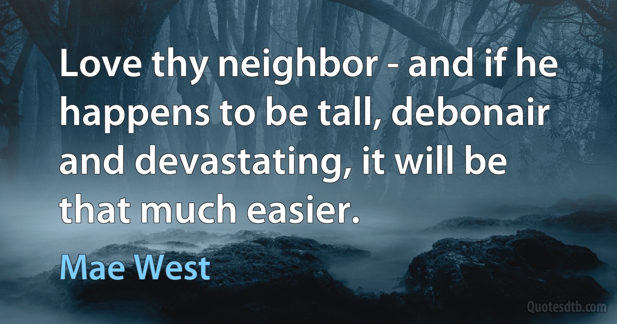 Love thy neighbor - and if he happens to be tall, debonair and devastating, it will be that much easier. (Mae West)