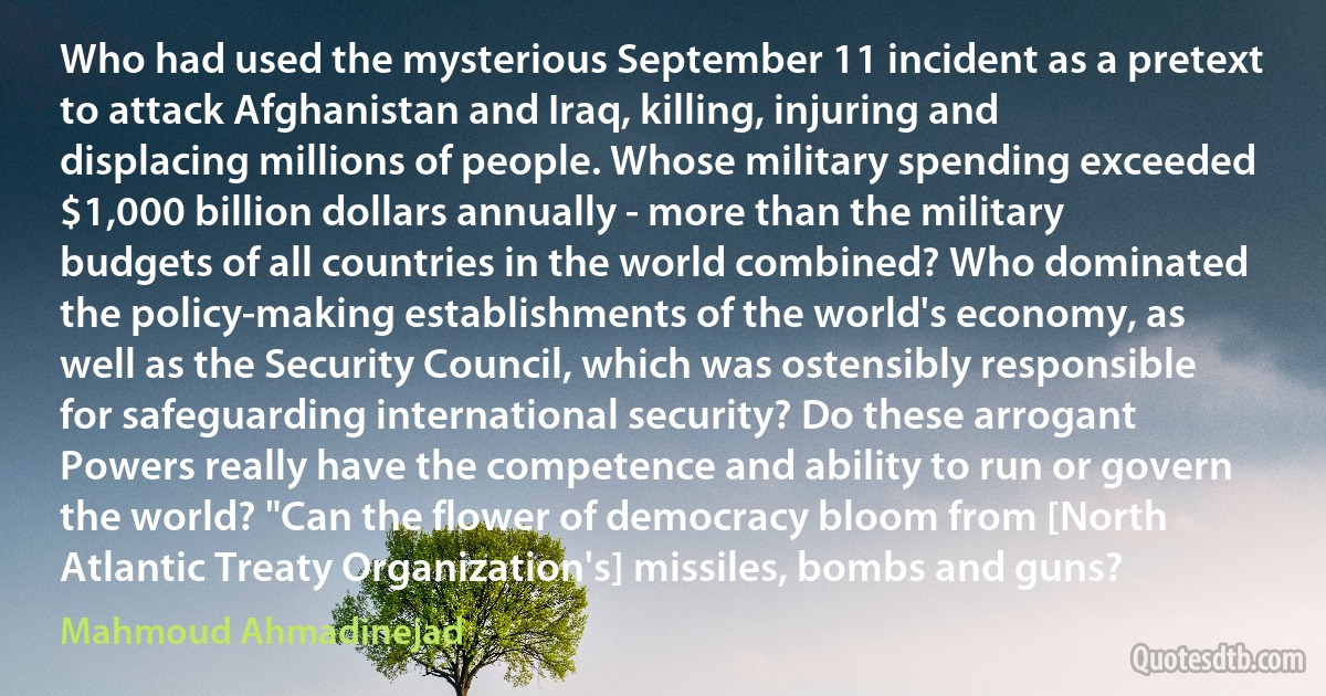 Who had used the mysterious September 11 incident as a pretext to attack Afghanistan and Iraq, killing, injuring and displacing millions of people. Whose military spending exceeded $1,000 billion dollars annually - more than the military budgets of all countries in the world combined? Who dominated the policy-making establishments of the world's economy, as well as the Security Council, which was ostensibly responsible for safeguarding international security? Do these arrogant Powers really have the competence and ability to run or govern the world? "Can the flower of democracy bloom from [North Atlantic Treaty Organization's] missiles, bombs and guns? (Mahmoud Ahmadinejad)