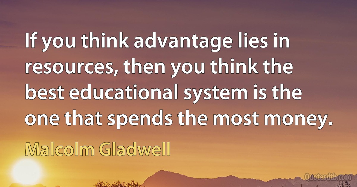 If you think advantage lies in resources, then you think the best educational system is the one that spends the most money. (Malcolm Gladwell)