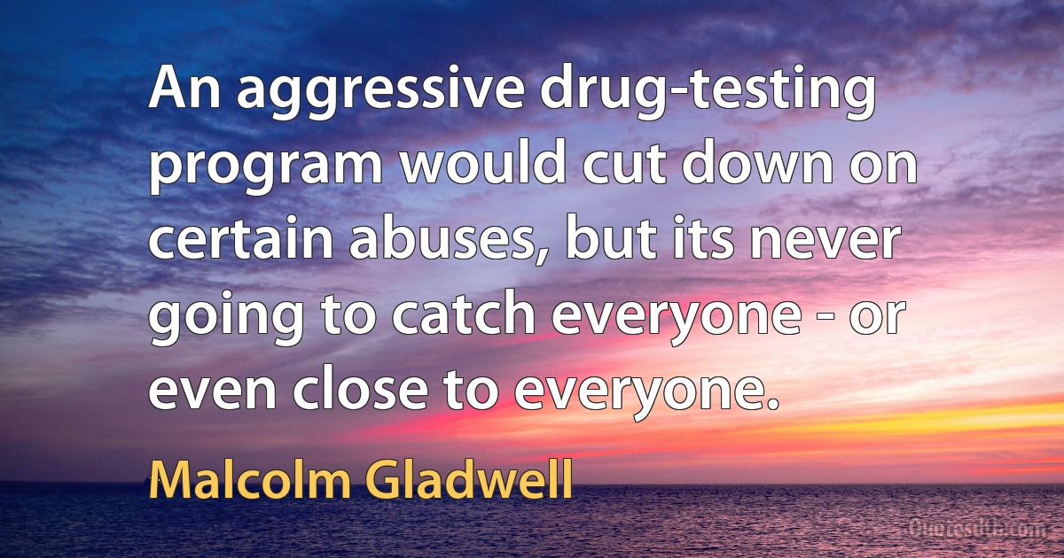 An aggressive drug-testing program would cut down on certain abuses, but its never going to catch everyone - or even close to everyone. (Malcolm Gladwell)