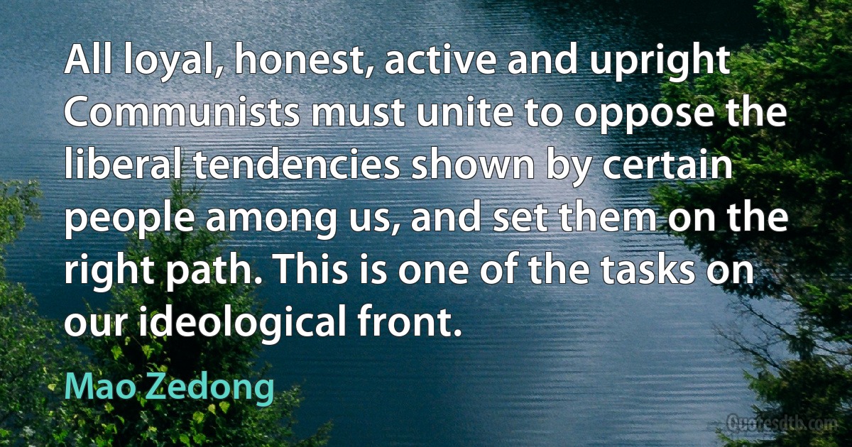 All loyal, honest, active and upright Communists must unite to oppose the liberal tendencies shown by certain people among us, and set them on the right path. This is one of the tasks on our ideological front. (Mao Zedong)