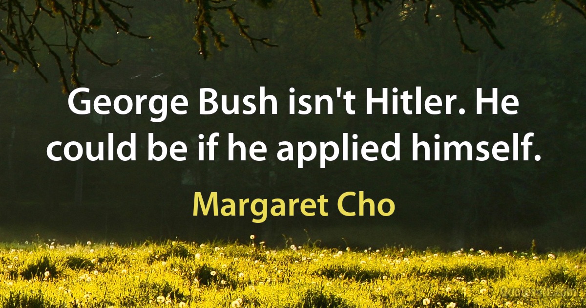 George Bush isn't Hitler. He could be if he applied himself. (Margaret Cho)