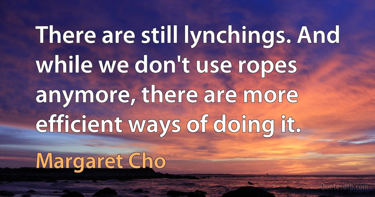 There are still lynchings. And while we don't use ropes anymore, there are more efficient ways of doing it. (Margaret Cho)