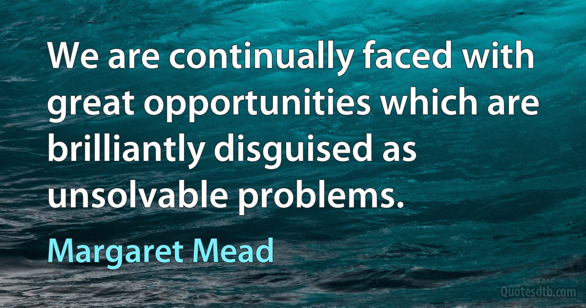 We are continually faced with great opportunities which are brilliantly disguised as unsolvable problems. (Margaret Mead)