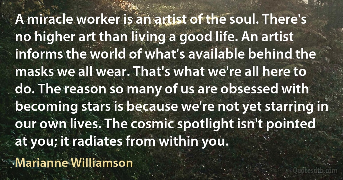 A miracle worker is an artist of the soul. There's no higher art than living a good life. An artist informs the world of what's available behind the masks we all wear. That's what we're all here to do. The reason so many of us are obsessed with becoming stars is because we're not yet starring in our own lives. The cosmic spotlight isn't pointed at you; it radiates from within you. (Marianne Williamson)