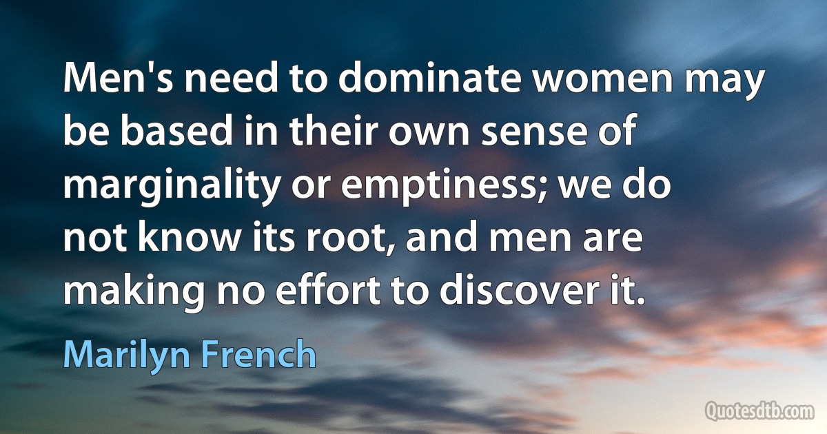 Men's need to dominate women may be based in their own sense of marginality or emptiness; we do not know its root, and men are making no effort to discover it. (Marilyn French)