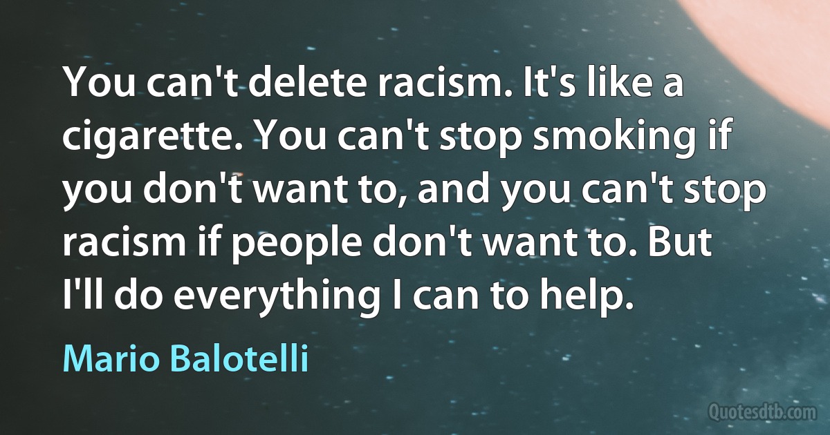 You can't delete racism. It's like a cigarette. You can't stop smoking if you don't want to, and you can't stop racism if people don't want to. But I'll do everything I can to help. (Mario Balotelli)