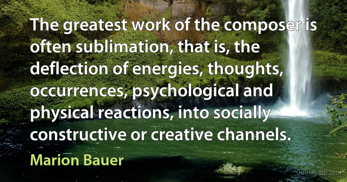 The greatest work of the composer is often sublimation, that is, the deflection of energies, thoughts, occurrences, psychological and physical reactions, into socially constructive or creative channels. (Marion Bauer)