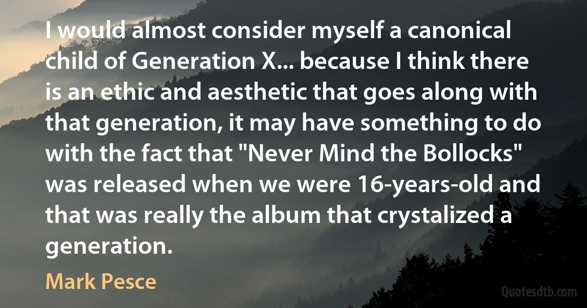 I would almost consider myself a canonical child of Generation X... because I think there is an ethic and aesthetic that goes along with that generation, it may have something to do with the fact that "Never Mind the Bollocks" was released when we were 16-years-old and that was really the album that crystalized a generation. (Mark Pesce)