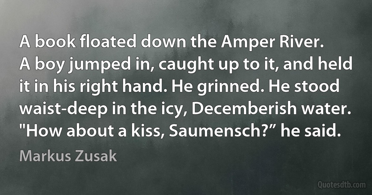 A book floated down the Amper River.
A boy jumped in, caught up to it, and held
it in his right hand. He grinned. He stood
waist-deep in the icy, Decemberish water.
"How about a kiss, Saumensch?” he said. (Markus Zusak)