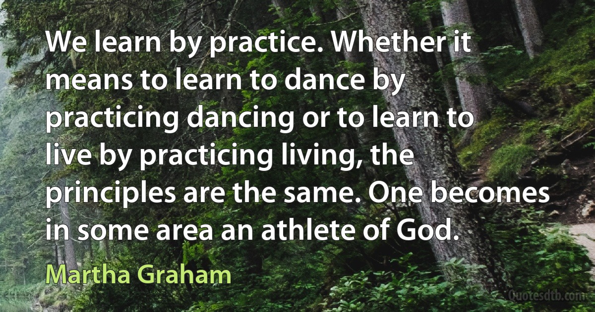 We learn by practice. Whether it means to learn to dance by practicing dancing or to learn to live by practicing living, the principles are the same. One becomes in some area an athlete of God. (Martha Graham)