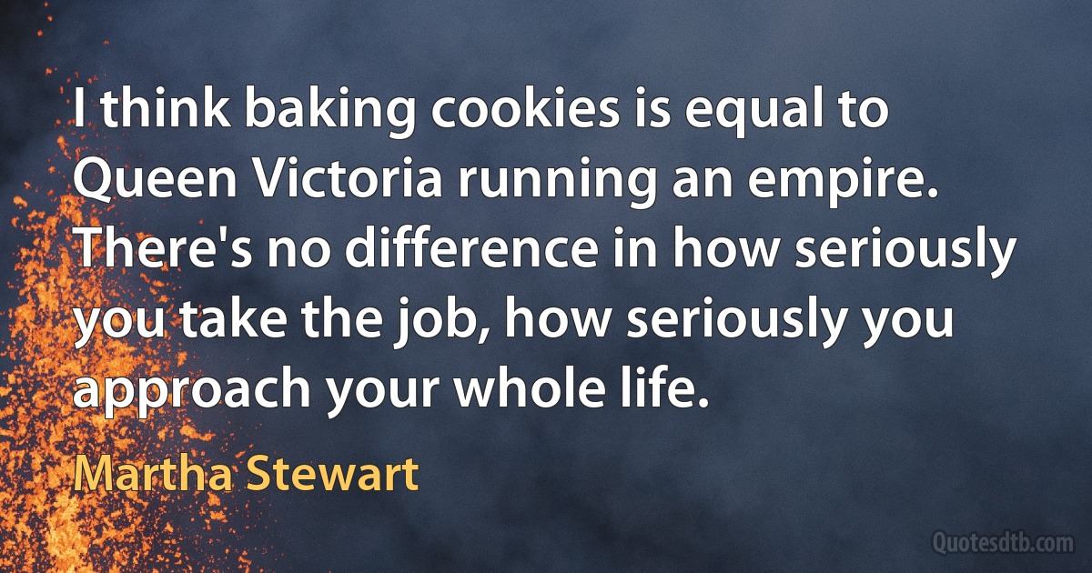 I think baking cookies is equal to Queen Victoria running an empire. There's no difference in how seriously you take the job, how seriously you approach your whole life. (Martha Stewart)