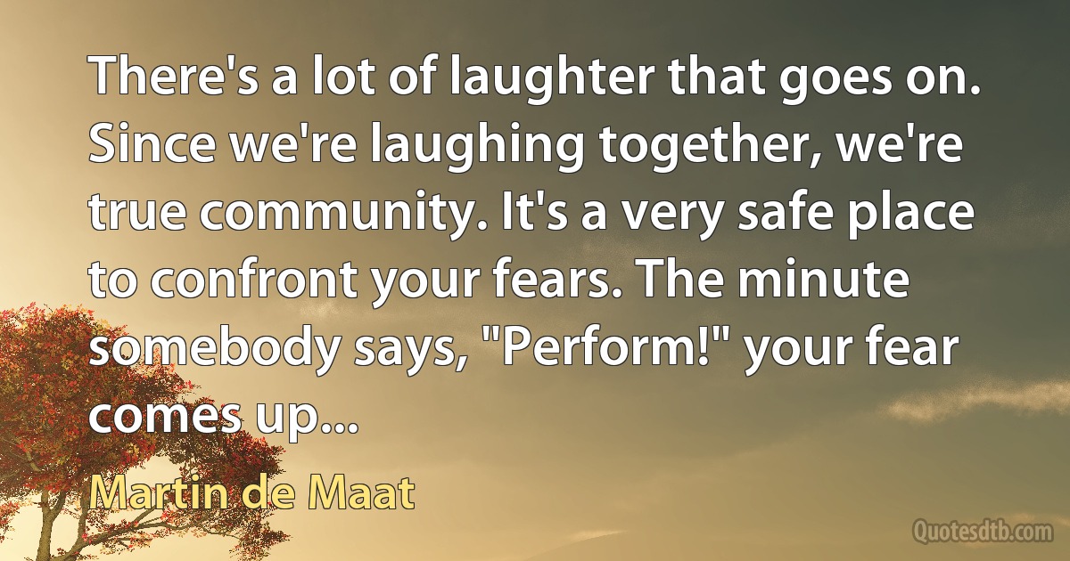 There's a lot of laughter that goes on. Since we're laughing together, we're true community. It's a very safe place to confront your fears. The minute somebody says, "Perform!" your fear comes up... (Martin de Maat)