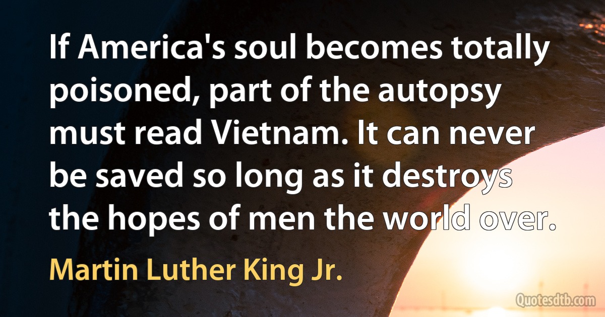 If America's soul becomes totally poisoned, part of the autopsy must read Vietnam. It can never be saved so long as it destroys the hopes of men the world over. (Martin Luther King Jr.)