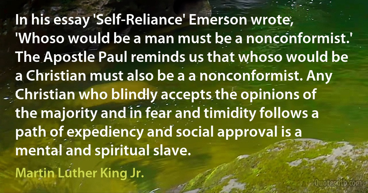 In his essay 'Self-Reliance' Emerson wrote, 'Whoso would be a man must be a nonconformist.' The Apostle Paul reminds us that whoso would be a Christian must also be a a nonconformist. Any Christian who blindly accepts the opinions of the majority and in fear and timidity follows a path of expediency and social approval is a mental and spiritual slave. (Martin Luther King Jr.)