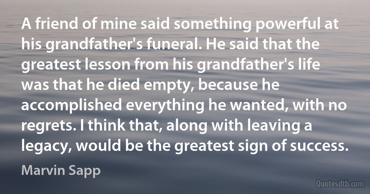 A friend of mine said something powerful at his grandfather's funeral. He said that the greatest lesson from his grandfather's life was that he died empty, because he accomplished everything he wanted, with no regrets. I think that, along with leaving a legacy, would be the greatest sign of success. (Marvin Sapp)