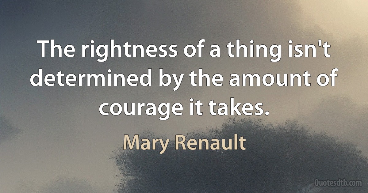 The rightness of a thing isn't determined by the amount of courage it takes. (Mary Renault)