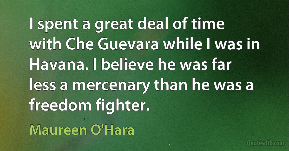 I spent a great deal of time with Che Guevara while I was in Havana. I believe he was far less a mercenary than he was a freedom fighter. (Maureen O'Hara)