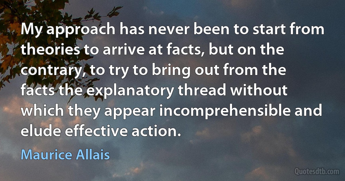 My approach has never been to start from theories to arrive at facts, but on the contrary, to try to bring out from the facts the explanatory thread without which they appear incomprehensible and elude effective action. (Maurice Allais)