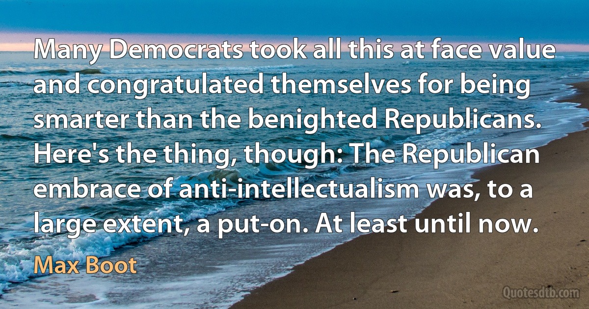 Many Democrats took all this at face value and congratulated themselves for being smarter than the benighted Republicans. Here's the thing, though: The Republican embrace of anti-intellectualism was, to a large extent, a put-on. At least until now. (Max Boot)