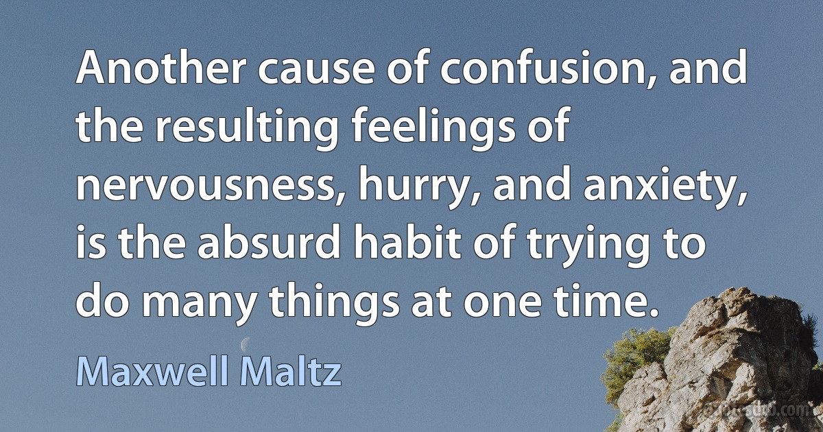 Another cause of confusion, and the resulting feelings of nervousness, hurry, and anxiety, is the absurd habit of trying to do many things at one time. (Maxwell Maltz)