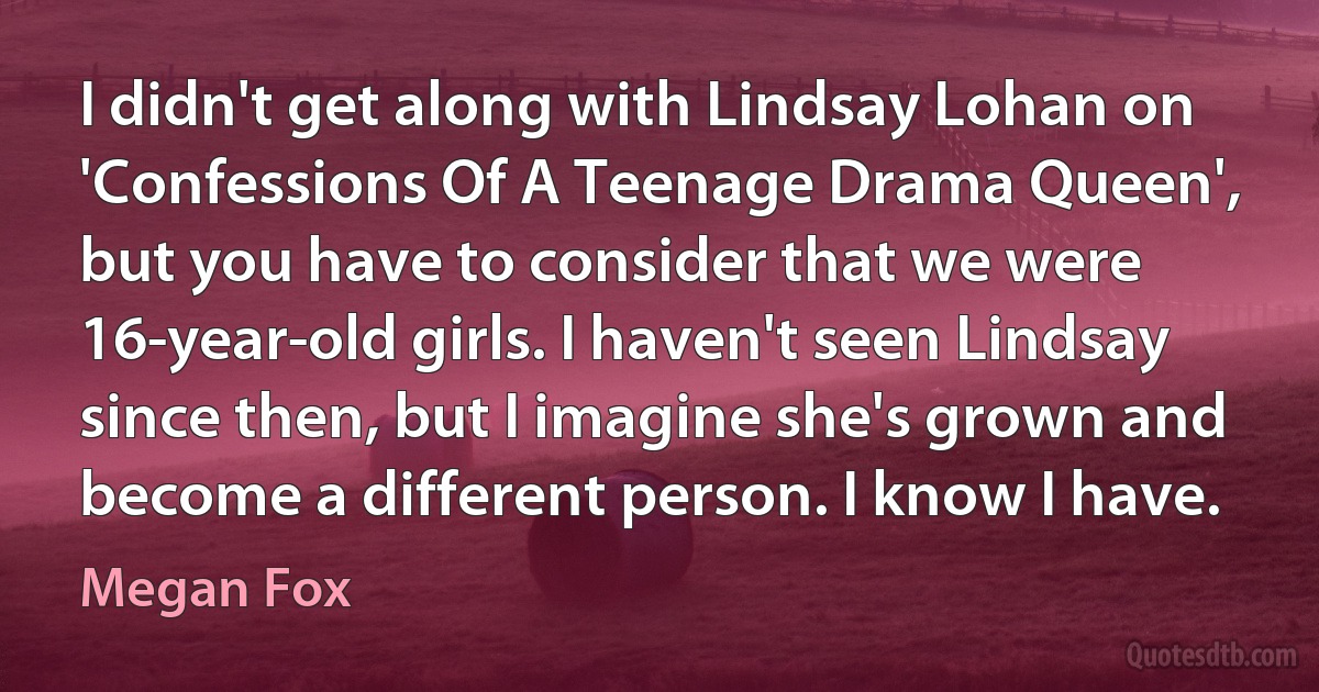 I didn't get along with Lindsay Lohan on 'Confessions Of A Teenage Drama Queen', but you have to consider that we were 16-year-old girls. I haven't seen Lindsay since then, but I imagine she's grown and become a different person. I know I have. (Megan Fox)