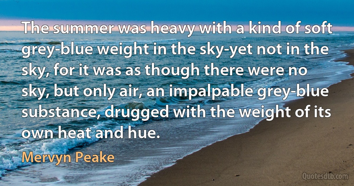 The summer was heavy with a kind of soft grey-blue weight in the sky-yet not in the sky, for it was as though there were no sky, but only air, an impalpable grey-blue substance, drugged with the weight of its own heat and hue. (Mervyn Peake)