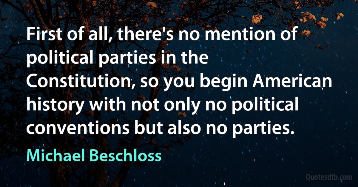 First of all, there's no mention of political parties in the Constitution, so you begin American history with not only no political conventions but also no parties. (Michael Beschloss)