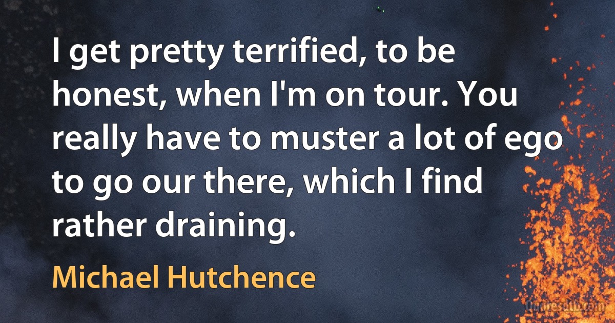 I get pretty terrified, to be honest, when I'm on tour. You really have to muster a lot of ego to go our there, which I find rather draining. (Michael Hutchence)