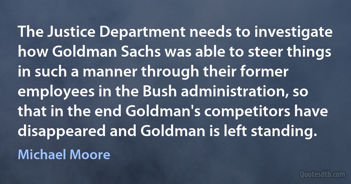 The Justice Department needs to investigate how Goldman Sachs was able to steer things in such a manner through their former employees in the Bush administration, so that in the end Goldman's competitors have disappeared and Goldman is left standing. (Michael Moore)