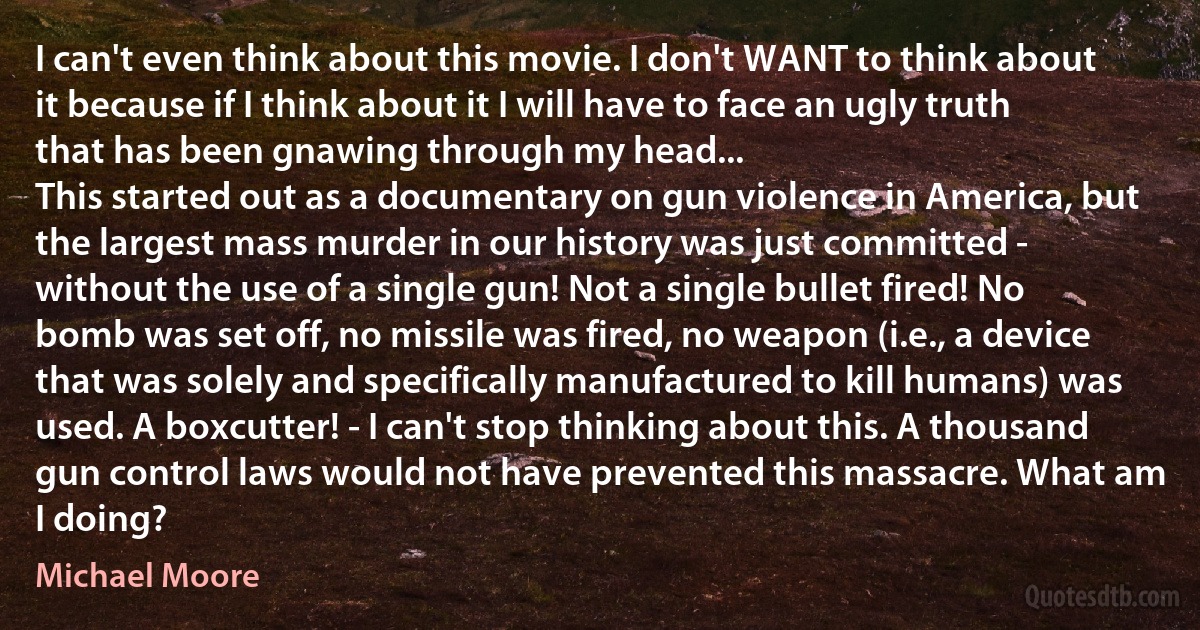 I can't even think about this movie. I don't WANT to think about it because if I think about it I will have to face an ugly truth that has been gnawing through my head...
This started out as a documentary on gun violence in America, but the largest mass murder in our history was just committed - without the use of a single gun! Not a single bullet fired! No bomb was set off, no missile was fired, no weapon (i.e., a device that was solely and specifically manufactured to kill humans) was used. A boxcutter! - I can't stop thinking about this. A thousand gun control laws would not have prevented this massacre. What am I doing? (Michael Moore)