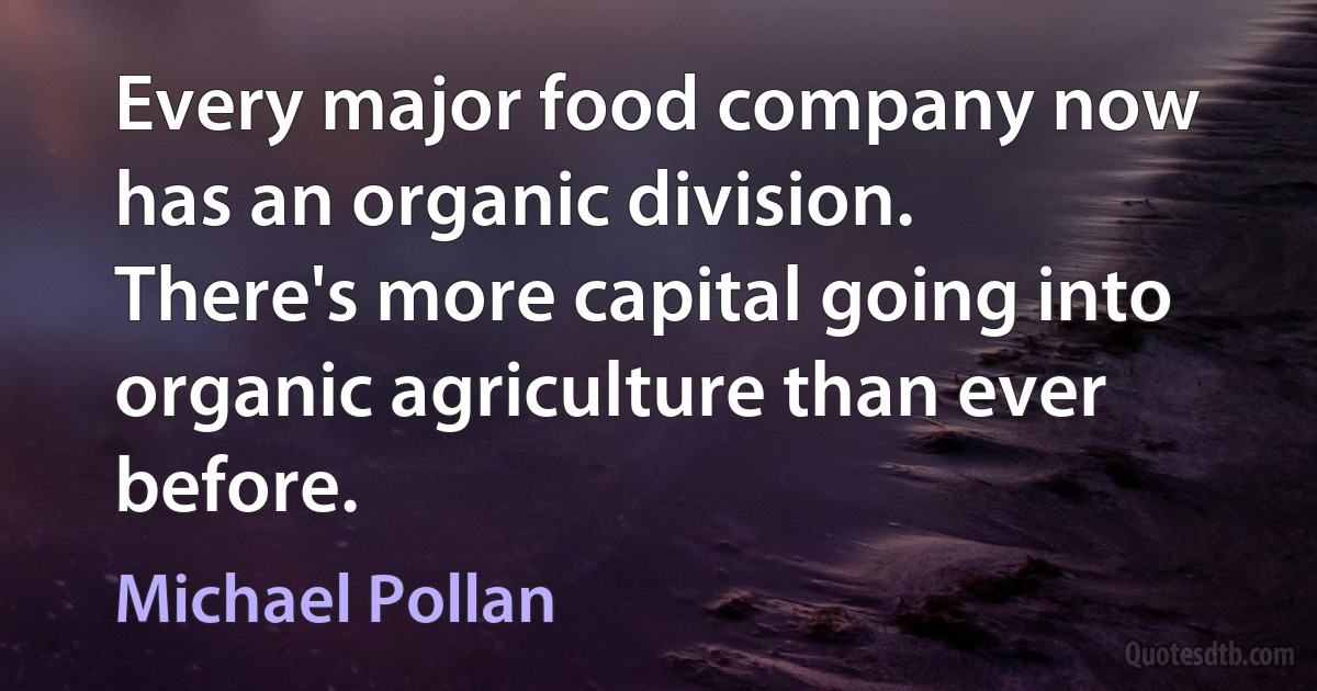 Every major food company now has an organic division. There's more capital going into organic agriculture than ever before. (Michael Pollan)