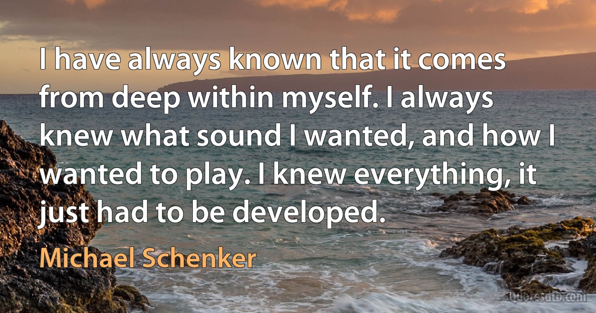 I have always known that it comes from deep within myself. I always knew what sound I wanted, and how I wanted to play. I knew everything, it just had to be developed. (Michael Schenker)