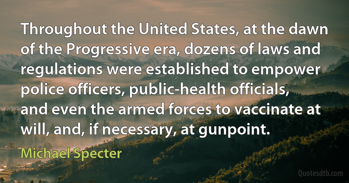 Throughout the United States, at the dawn of the Progressive era, dozens of laws and regulations were established to empower police officers, public-health officials, and even the armed forces to vaccinate at will, and, if necessary, at gunpoint. (Michael Specter)